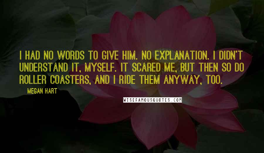 Megan Hart quotes: I had no words to give him. No explanation. I didn't understand it, myself. It scared me, but then so do roller coasters, and I ride them anyway, too.