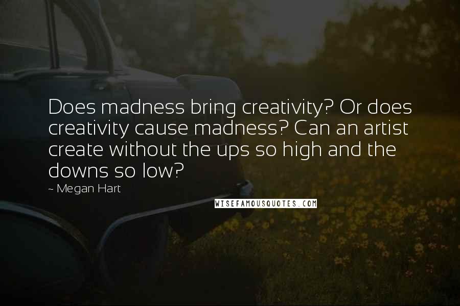 Megan Hart quotes: Does madness bring creativity? Or does creativity cause madness? Can an artist create without the ups so high and the downs so low? Megan Hart quotes: Does madness bring creativity? Or does creativity cause madness? Can an artist create without the ups so high and the downs so low?