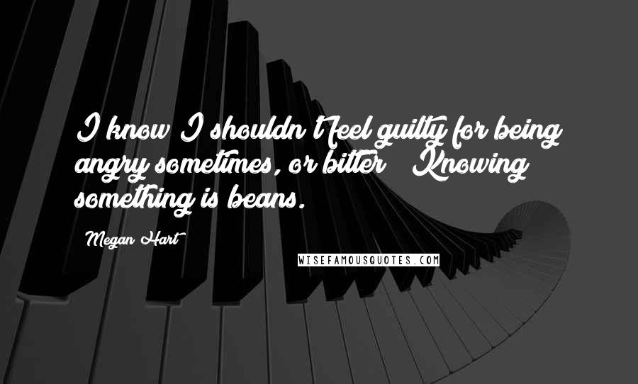 Megan Hart quotes: I know I shouldn't feel guilty for being angry sometimes, or bitter" "Knowing something is beans.