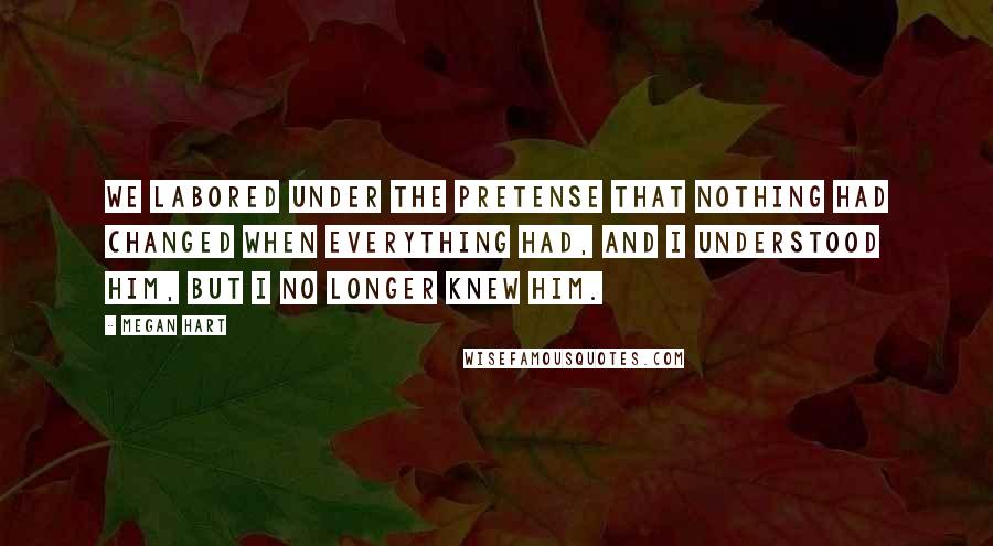 Megan Hart quotes: We labored under the pretense that nothing had changed when everything had, and I understood him, but i no longer knew him.