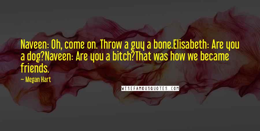 Megan Hart quotes: Naveen: Oh, come on. Throw a guy a bone.Elisabeth: Are you a dog?Naveen: Are you a bitch?That was how we became friends. Megan Hart quotes: Naveen: Oh, come on. Throw a guy a bone.Elisabeth: Are you a dog?Naveen: Are you a bitch?That was how we became friends.