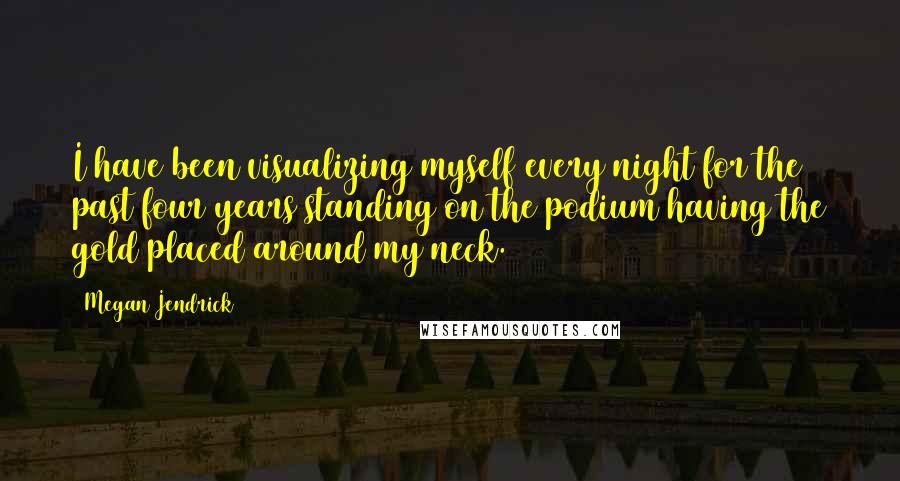 Megan Jendrick quotes: I have been visualizing myself every night for the past four years standing on the podium having the gold placed around my neck.