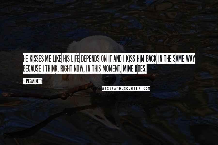 Megan Keith quotes: He kisses me like his life depends on it and I kiss him back in the same way because I think, right now, in this moment, mine does.