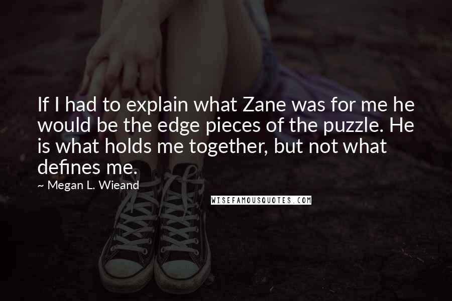 Megan L. Wieand quotes: If I had to explain what Zane was for me he would be the edge pieces of the puzzle. He is what holds me together, but not what defines me.