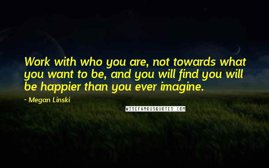 Megan Linski quotes: Work with who you are, not towards what you want to be, and you will find you will be happier than you ever imagine. Megan Linski quotes: Work with who you are, not towards what you want to be, and you will find you will be happier than you ever imagine.