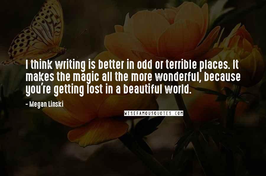 Megan Linski quotes: I think writing is better in odd or terrible places. It makes the magic all the more wonderful, because you're getting lost in a beautiful world.