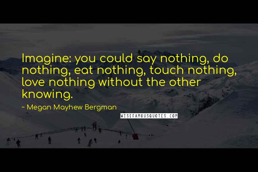 Megan Mayhew Bergman quotes: Imagine: you could say nothing, do nothing, eat nothing, touch nothing, love nothing without the other knowing.