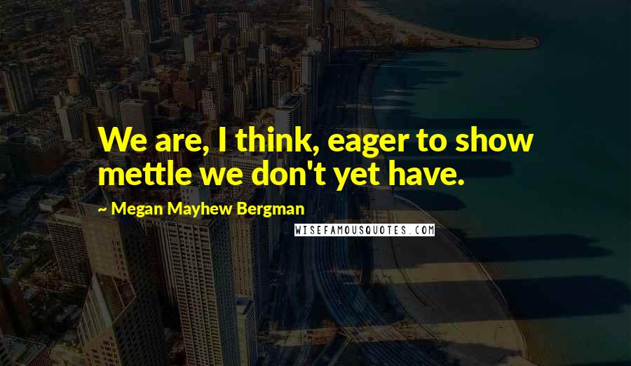 Megan Mayhew Bergman quotes: We are, I think, eager to show mettle we don't yet have.