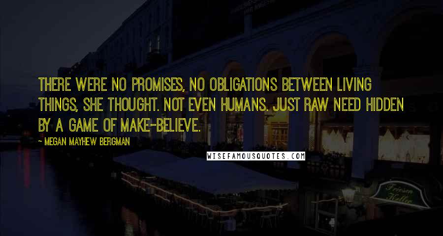 Megan Mayhew Bergman quotes: There were no promises, no obligations between living things, she thought. Not even humans. Just raw need hidden by a game of make-believe.