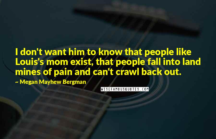 Megan Mayhew Bergman quotes: I don't want him to know that people like Louis's mom exist, that people fall into land mines of pain and can't crawl back out.