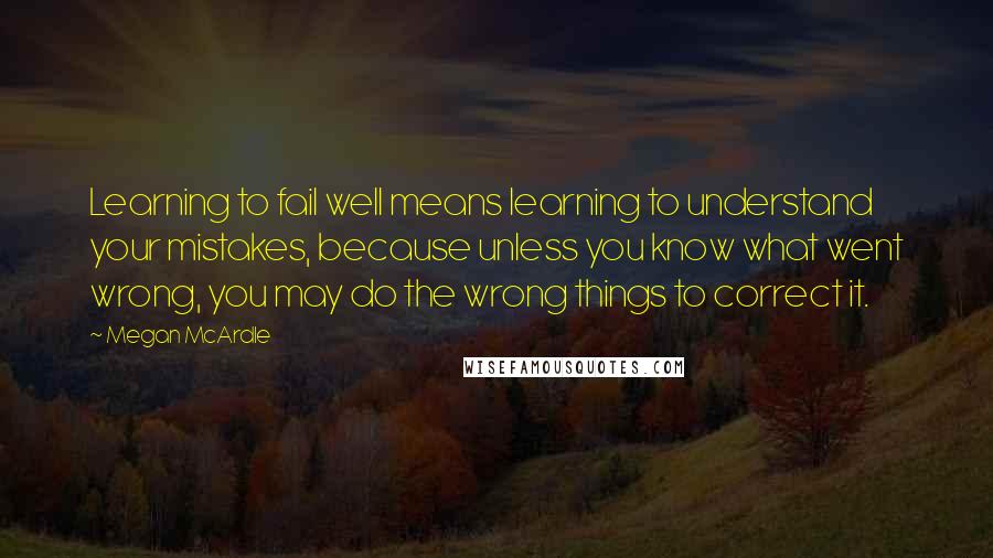 Megan McArdle quotes: Learning to fail well means learning to understand your mistakes, because unless you know what went wrong, you may do the wrong things to correct it.