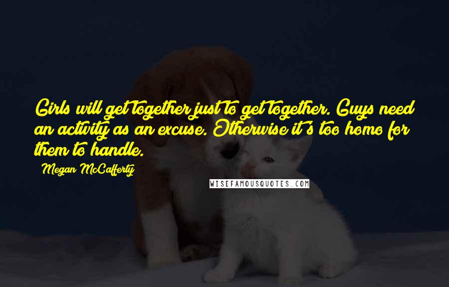 Megan McCafferty quotes: Girls will get together just to get together. Guys need an activity as an excuse. Otherwise it's too homo for them to handle.