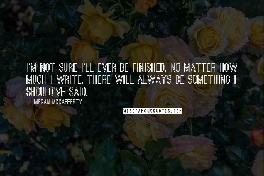 Megan McCafferty quotes: I'm not sure I'll ever be finished. No matter how much I write, there will always be something I should've said.