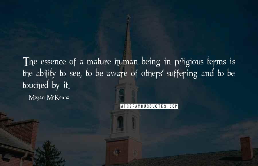 Megan McKenna quotes: The essence of a mature human being in religious terms is the ability to see, to be aware of others' suffering and to be touched by it. Megan McKenna quotes: The essence of a mature human being in religious terms is the ability to see, to be aware of others' suffering and to be touched by it.