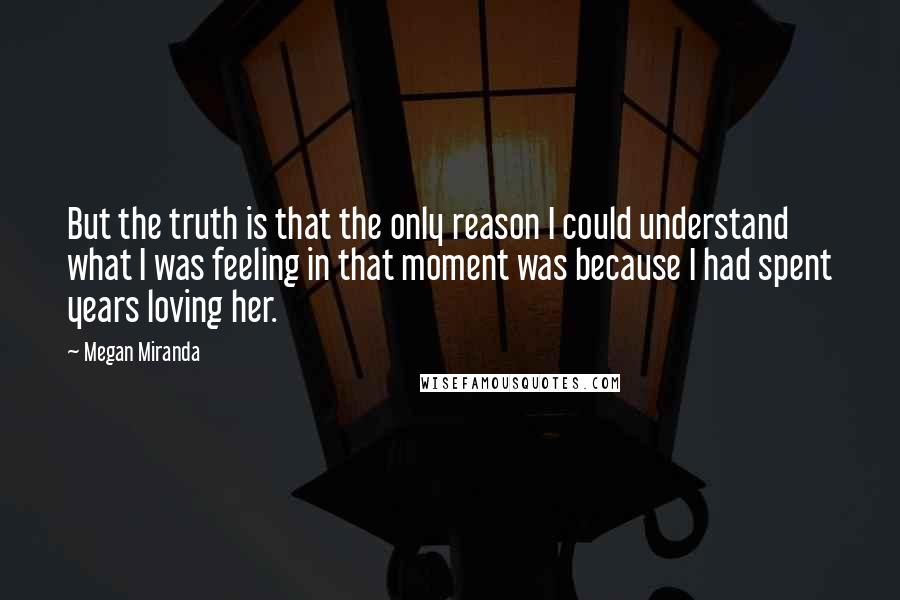 Megan Miranda quotes: But the truth is that the only reason I could understand what I was feeling in that moment was because I had spent years loving her. Megan Miranda quotes: But the truth is that the only reason I could understand what I was feeling in that moment was because I had spent years loving her.