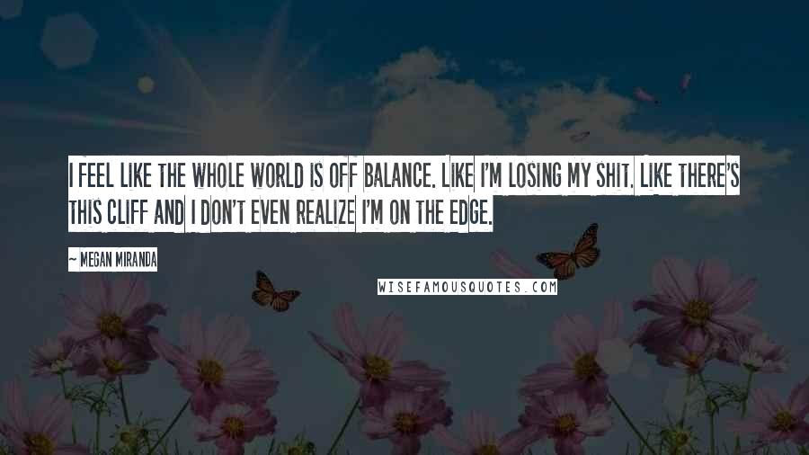 Megan Miranda quotes: I feel like the whole world is off balance. Like I'm losing my shit. Like there's this cliff and I don't even realize I'm on the edge.