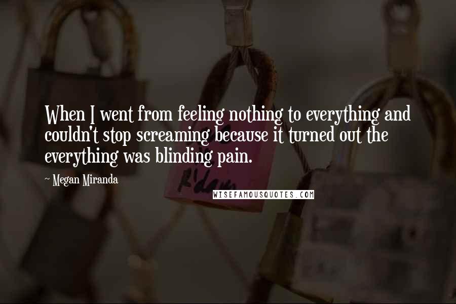 Megan Miranda quotes: When I went from feeling nothing to everything and couldn't stop screaming because it turned out the everything was blinding pain.