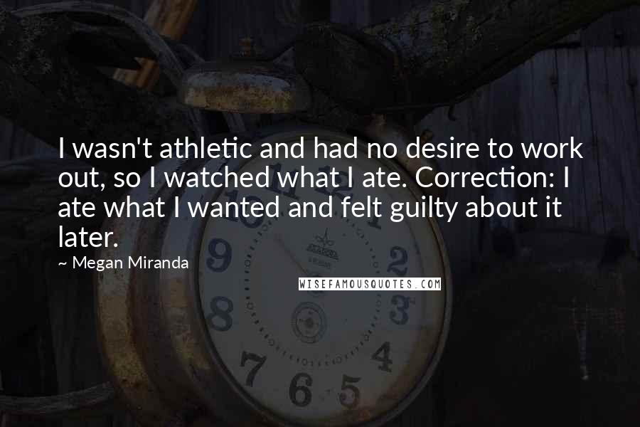 Megan Miranda quotes: I wasn't athletic and had no desire to work out, so I watched what I ate. Correction: I ate what I wanted and felt guilty about it later.