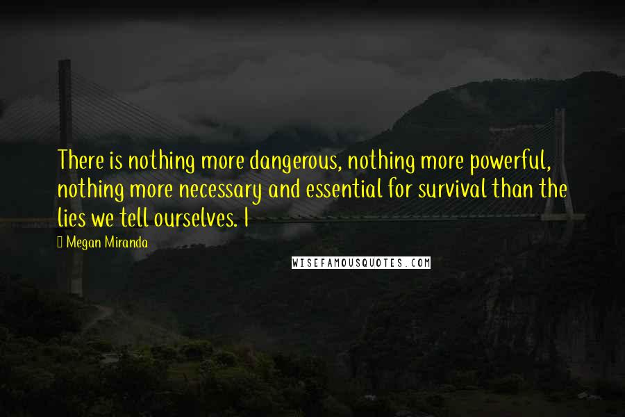 Megan Miranda quotes: There is nothing more dangerous, nothing more powerful, nothing more necessary and essential for survival than the lies we tell ourselves. I Megan Miranda quotes: There is nothing more dangerous, nothing more powerful, nothing more necessary and essential for survival than the lies we tell ourselves. I