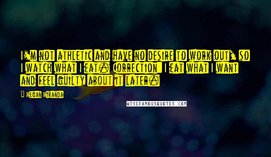Megan Miranda quotes: I'm not athletic and have no desire to work out, so I watch what I eat. Correction: I eat what I want and feel guilty about it later. Megan Miranda quotes: I'm not athletic and have no desire to work out, so I watch what I eat. Correction: I eat what I want and feel guilty about it later.