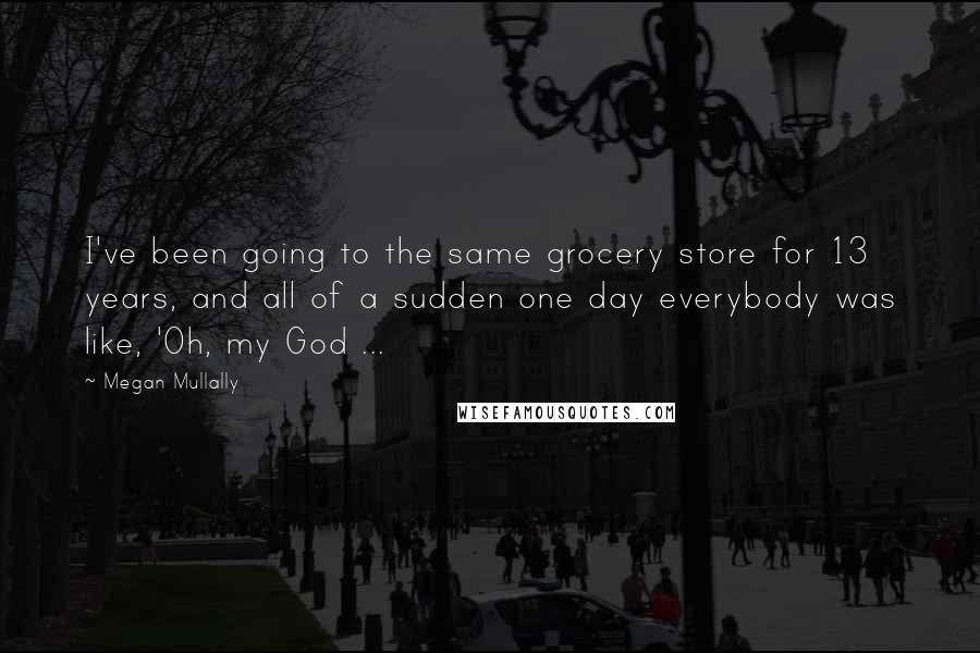 Megan Mullally quotes: I've been going to the same grocery store for 13 years, and all of a sudden one day everybody was like, 'Oh, my God ...