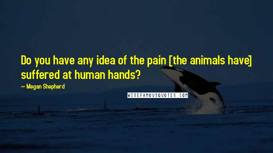 Megan Shepherd quotes: Do you have any idea of the pain [the animals have] suffered at human hands?