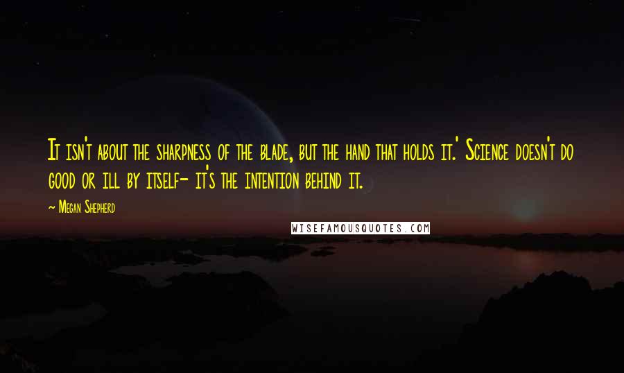 Megan Shepherd quotes: It isn't about the sharpness of the blade, but the hand that holds it.' Science doesn't do good or ill by itself- it's the intention behind it.