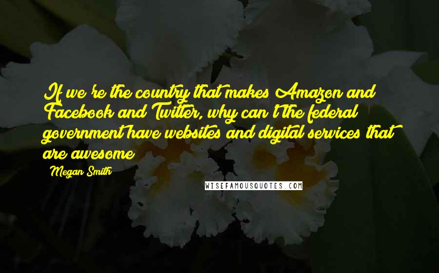 Megan Smith quotes: If we're the country that makes Amazon and Facebook and Twitter, why can't the federal government have websites and digital services that are awesome? Megan Smith quotes: If we're the country that makes Amazon and Facebook and Twitter, why can't the federal government have websites and digital services that are awesome?