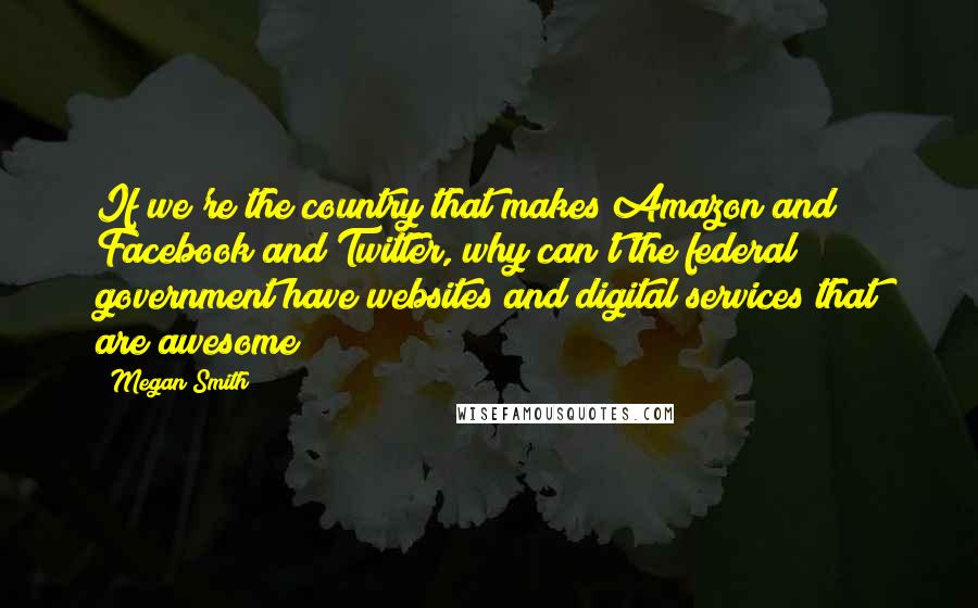 Megan Smith quotes: If we're the country that makes Amazon and Facebook and Twitter, why can't the federal government have websites and digital services that are awesome?