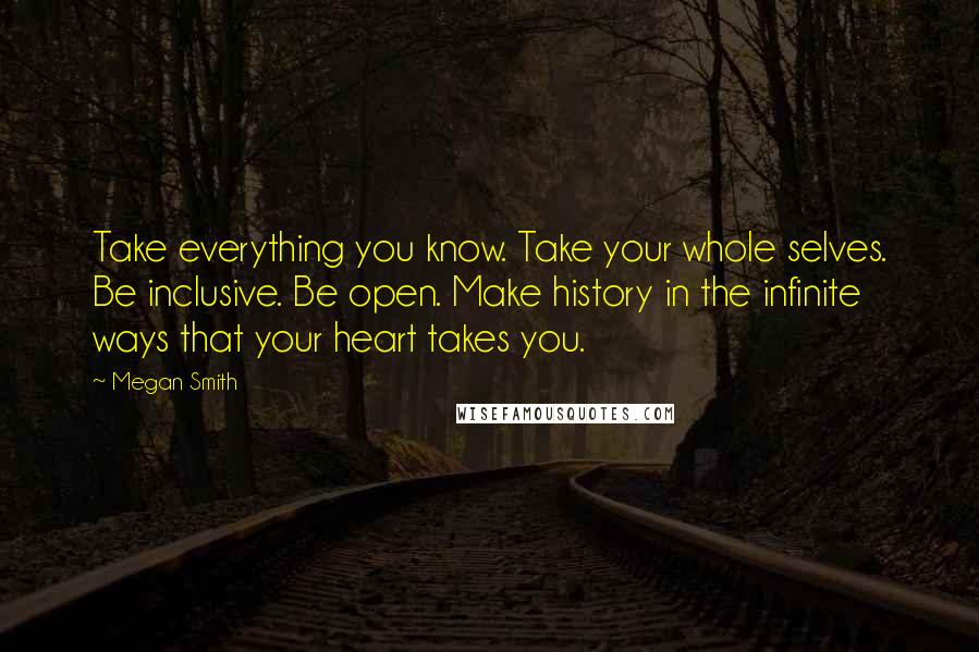 Megan Smith quotes: Take everything you know. Take your whole selves. Be inclusive. Be open. Make history in the infinite ways that your heart takes you. Megan Smith quotes: Take everything you know. Take your whole selves. Be inclusive. Be open. Make history in the infinite ways that your heart takes you.