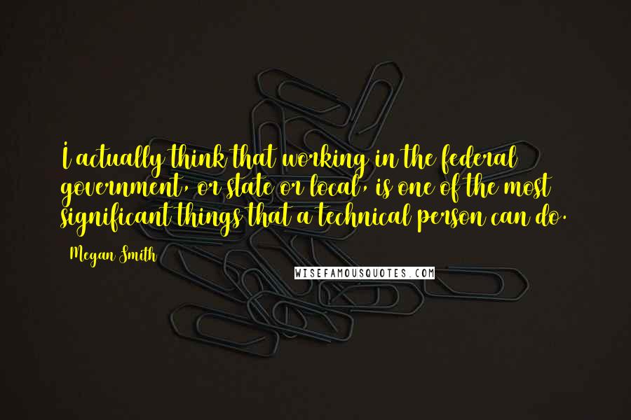 Megan Smith quotes: I actually think that working in the federal government, or state or local, is one of the most significant things that a technical person can do. Megan Smith quotes: I actually think that working in the federal government, or state or local, is one of the most significant things that a technical person can do.