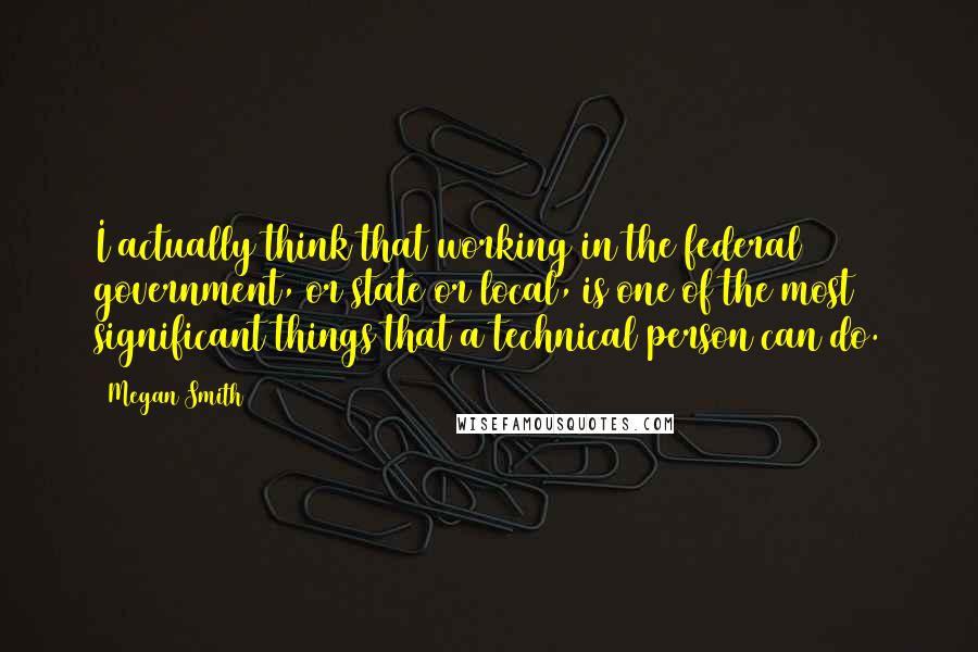 Megan Smith quotes: I actually think that working in the federal government, or state or local, is one of the most significant things that a technical person can do.
