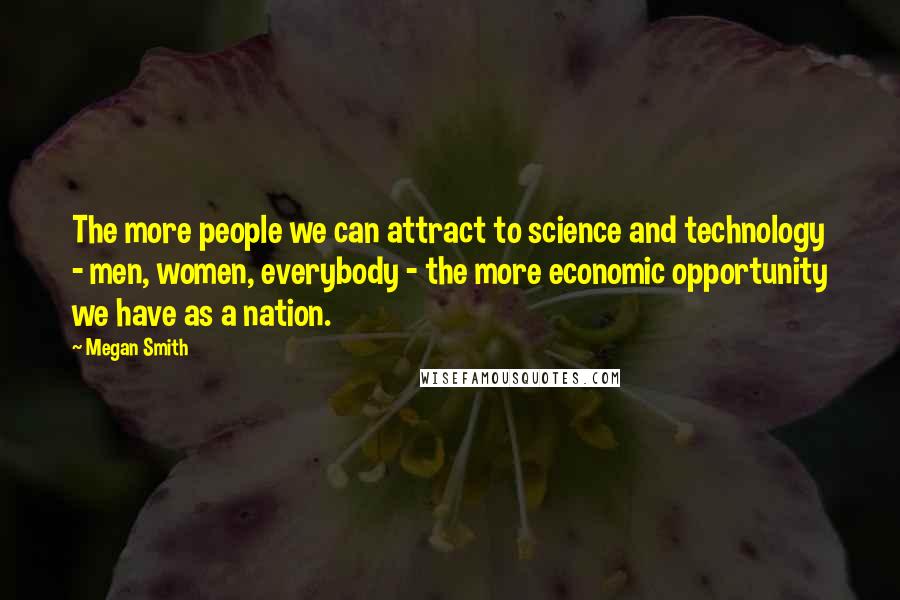 Megan Smith quotes: The more people we can attract to science and technology - men, women, everybody - the more economic opportunity we have as a nation. Megan Smith quotes: The more people we can attract to science and technology - men, women, everybody - the more economic opportunity we have as a nation.