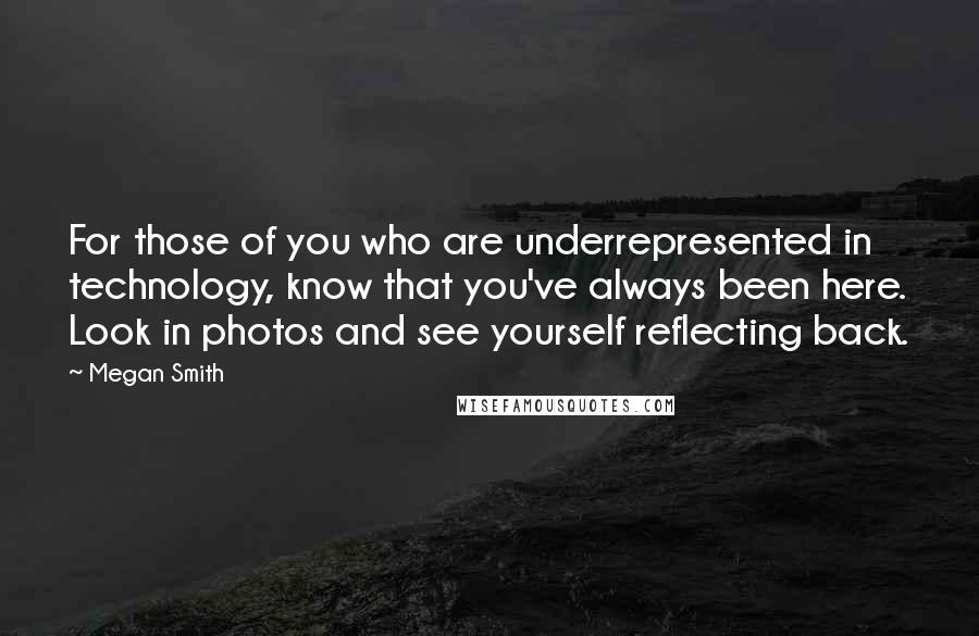 Megan Smith quotes: For those of you who are underrepresented in technology, know that you've always been here. Look in photos and see yourself reflecting back. Megan Smith quotes: For those of you who are underrepresented in technology, know that you've always been here. Look in photos and see yourself reflecting back.