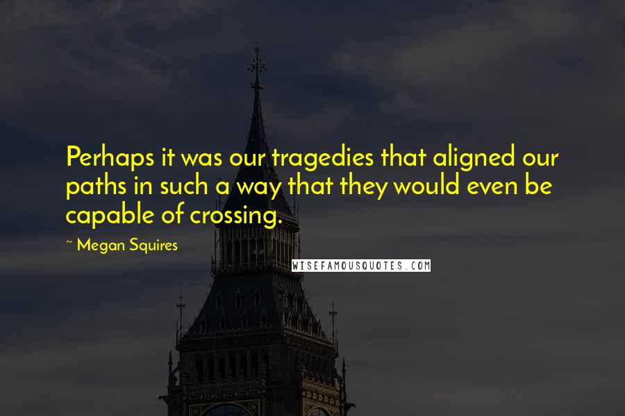 Megan Squires quotes: Perhaps it was our tragedies that aligned our paths in such a way that they would even be capable of crossing.