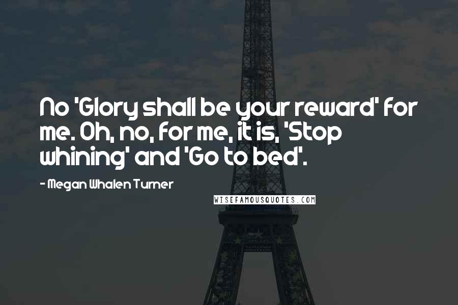 Megan Whalen Turner quotes: No 'Glory shall be your reward' for me. Oh, no, for me, it is, 'Stop whining' and 'Go to bed'.