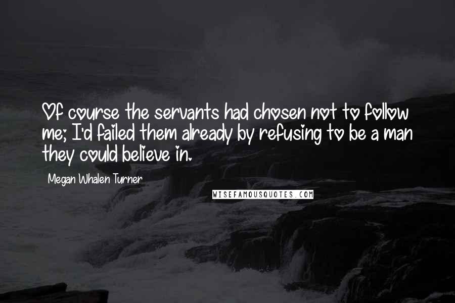 Megan Whalen Turner quotes: Of course the servants had chosen not to follow me; I'd failed them already by refusing to be a man they could believe in.