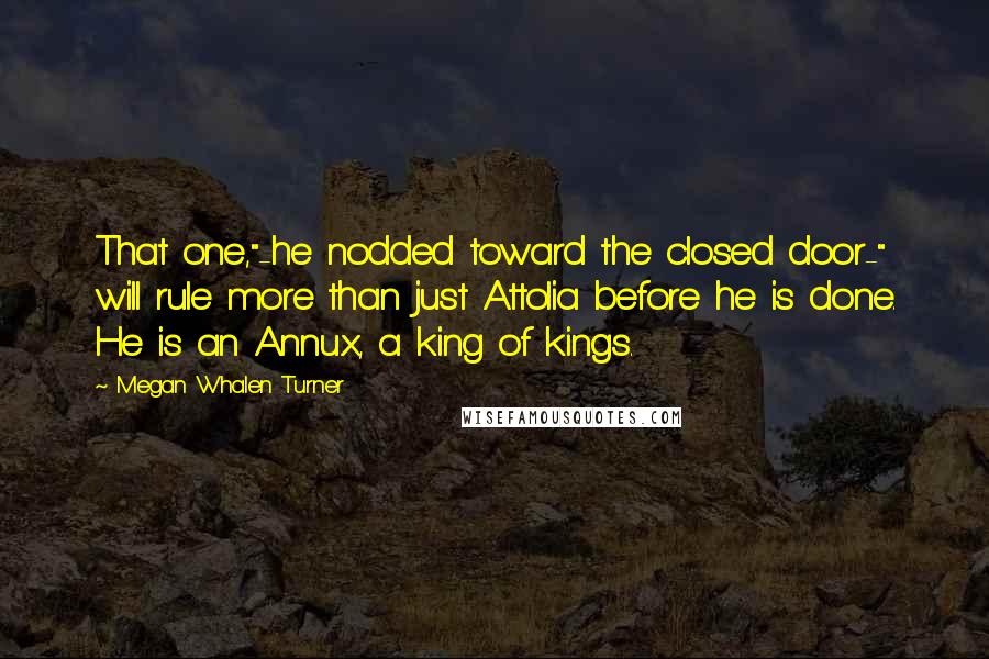 Megan Whalen Turner quotes: That one,"-he nodded toward the closed door-" will rule more than just Attolia before he is done. He is an Annux, a king of kings.