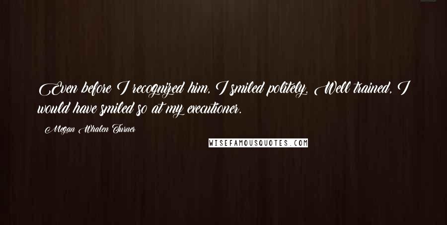 Megan Whalen Turner quotes: Even before I recognized him, I smiled politely. Well trained, I would have smiled so at my executioner.