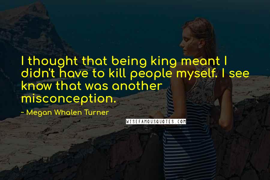 Megan Whalen Turner quotes: I thought that being king meant I didn't have to kill people myself. I see know that was another misconception.