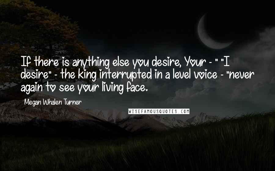 Megan Whalen Turner quotes: If there is anything else you desire, Your - " "I desire" - the king interrupted in a level voice - "never again to see your living face.