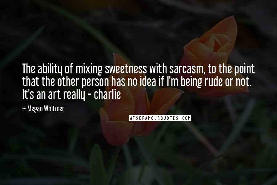 Megan Whitmer quotes: The ability of mixing sweetness with sarcasm, to the point that the other person has no idea if I'm being rude or not. It's an art really - charlie