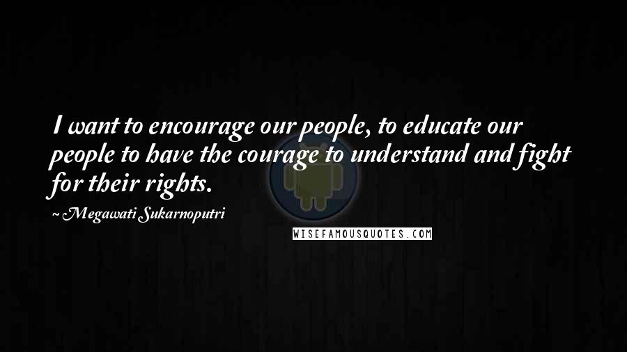 Megawati Sukarnoputri quotes: I want to encourage our people, to educate our people to have the courage to understand and fight for their rights. Megawati Sukarnoputri quotes: I want to encourage our people, to educate our people to have the courage to understand and fight for their rights.