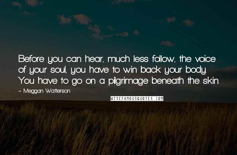 Meggan Watterson quotes: Before you can hear, much less follow, the voice of your soul, you have to win back your body. You have to go on a pilgrimage beneath the skin.