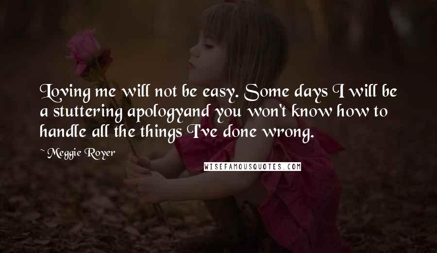 Meggie Royer quotes: Loving me will not be easy. Some days I will be a stuttering apologyand you won't know how to handle all the things I've done wrong.