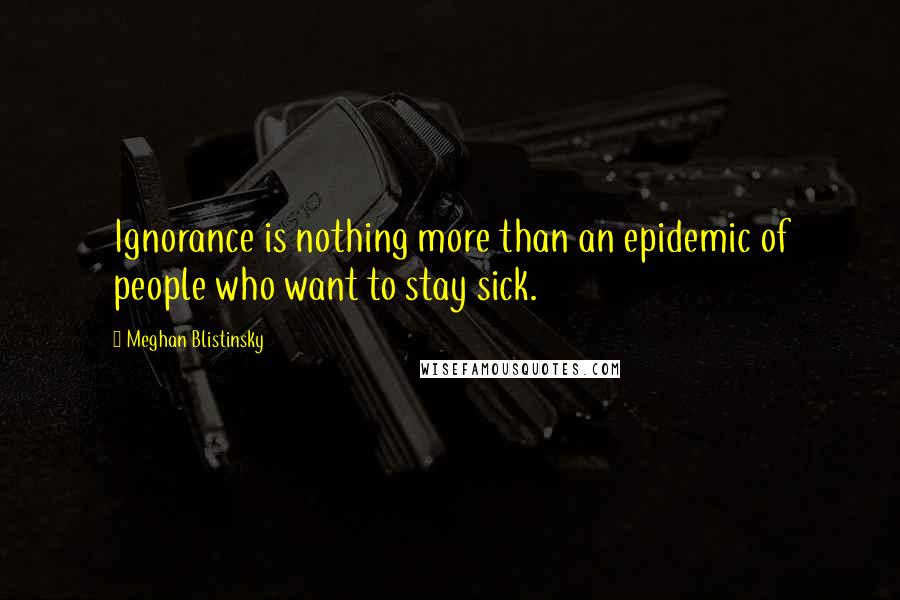 Meghan Blistinsky quotes: Ignorance is nothing more than an epidemic of people who want to stay sick.