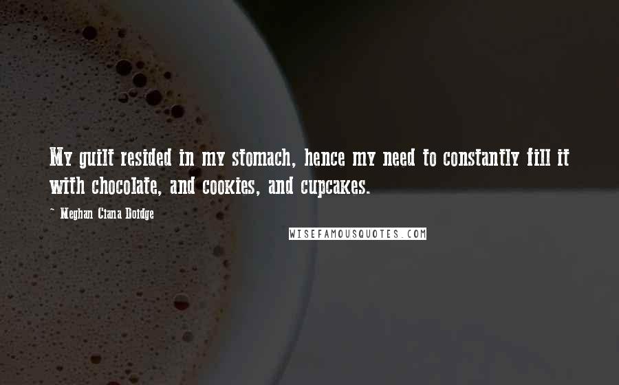 Meghan Ciana Doidge quotes: My guilt resided in my stomach, hence my need to constantly fill it with chocolate, and cookies, and cupcakes. Meghan Ciana Doidge quotes: My guilt resided in my stomach, hence my need to constantly fill it with chocolate, and cookies, and cupcakes.