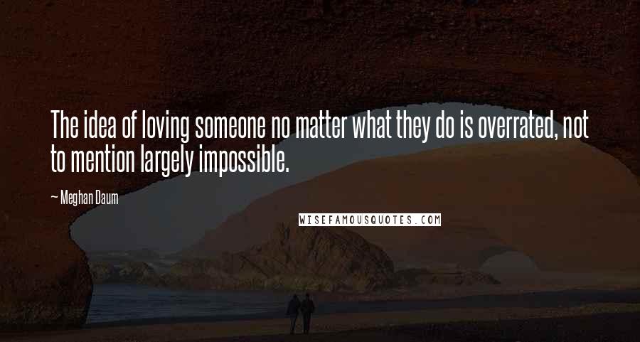 Meghan Daum quotes: The idea of loving someone no matter what they do is overrated, not to mention largely impossible.