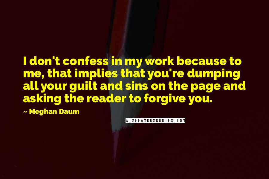 Meghan Daum quotes: I don't confess in my work because to me, that implies that you're dumping all your guilt and sins on the page and asking the reader to forgive you.