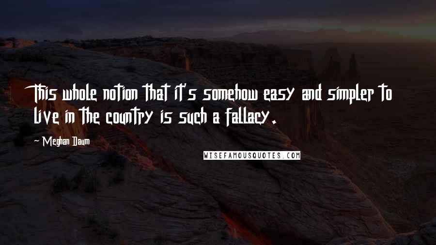 Meghan Daum quotes: This whole notion that it's somehow easy and simpler to live in the country is such a fallacy.